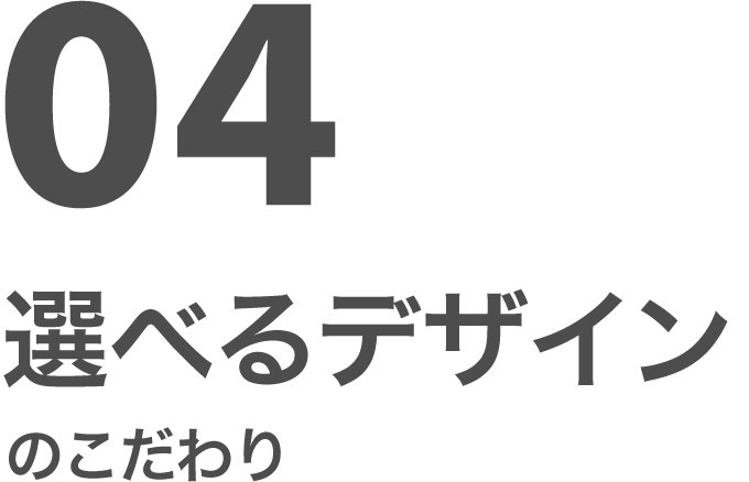 04 選べるデザインのこだわり