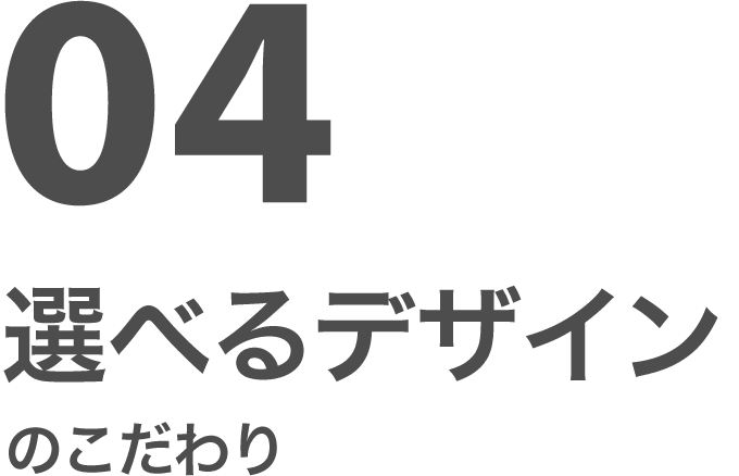 04 選べるデザインのこだわり